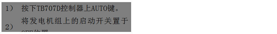 文本框: 1）	按下TB707D控制器上AUTO鍵。
2）	將發(fā)電機(jī)組上的啟動開關(guān)置于OFF位置。
3）	將ATS柜上的供電選擇開關(guān)置于AUTO位置。（即自動位置）

